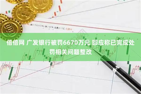 倍倍网 广发银行被罚6670万元 回应称已完成处罚相关问题整改