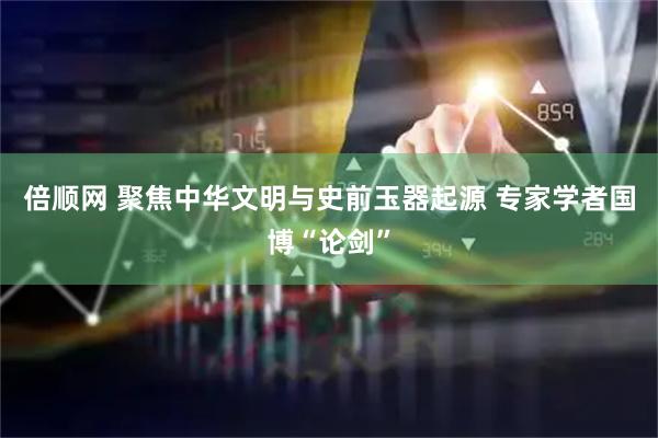 倍顺网 聚焦中华文明与史前玉器起源&#32;专家学者国博“论剑”