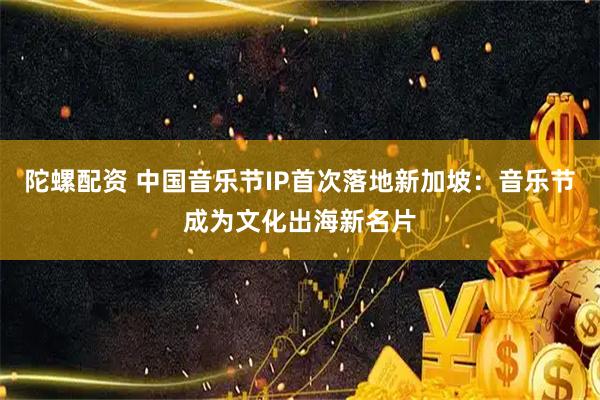 陀螺配资 中国音乐节IP首次落地新加坡：音乐节成为文化出海新名片