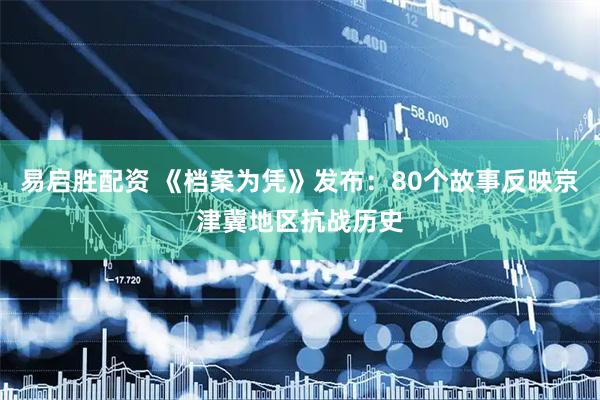 易启胜配资 《档案为凭》发布：80个故事反映京津冀地区抗战历史