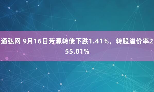 通弘网 9月16日芳源转债下跌1.41%，转股溢价率255.01%