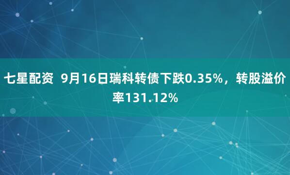 七星配资  9月16日瑞科转债下跌0.35%，转股溢价率131.12%