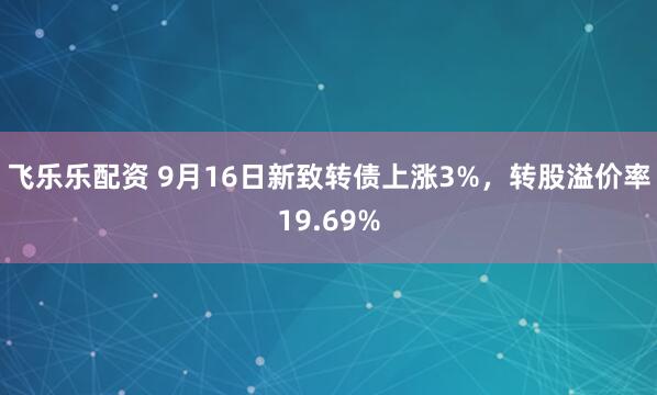 飞乐乐配资 9月16日新致转债上涨3%，转股溢价率19.69%