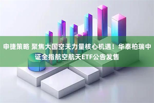 申捷策略 聚焦大国空天力量核心机遇！华泰柏瑞中证全指航空航天ETF公告发售
