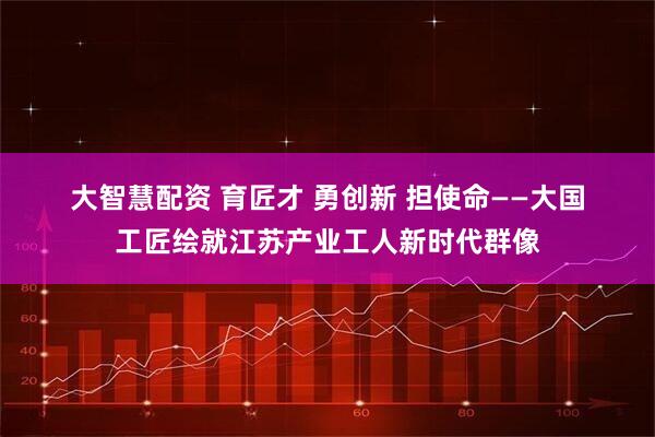 大智慧配资 育匠才&#32;勇创新&#32;担使命——大国工匠绘就江苏产业工人新时代群像