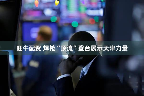 旺牛配资 焊枪“顶流”登台展示天津力量