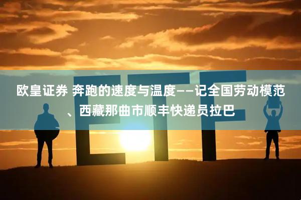 欧皇证券 奔跑的速度与温度——记全国劳动模范、西藏那曲市顺丰快递员拉巴