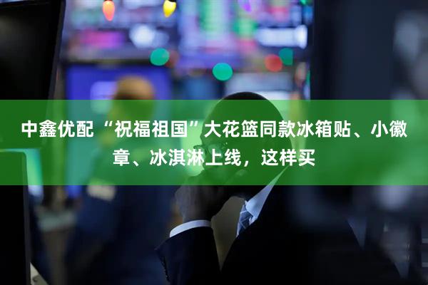 中鑫优配 “祝福祖国”大花篮同款冰箱贴、小徽章、冰淇淋上线，这样买