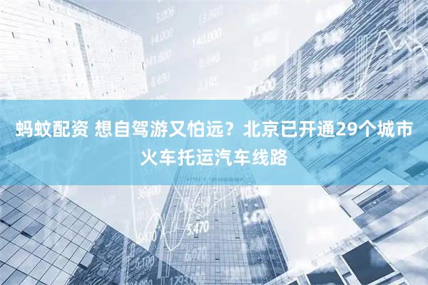 蚂蚊配资 想自驾游又怕远？北京已开通29个城市火车托运汽车线路