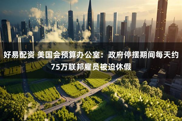 好易配资 美国会预算办公室：政府停摆期间每天约75万联邦雇员被迫休假