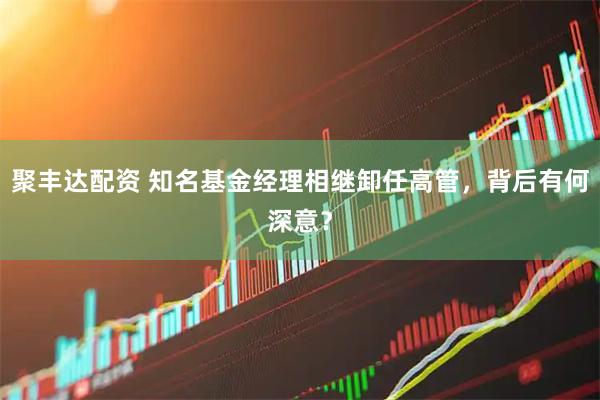 聚丰达配资 知名基金经理相继卸任高管，背后有何深意？