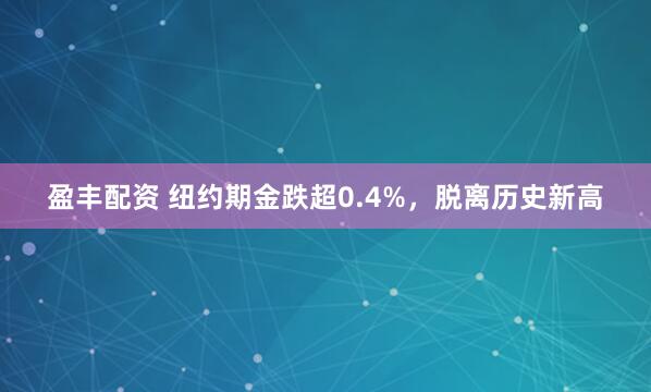 盈丰配资 纽约期金跌超0.4%，脱离历史新高