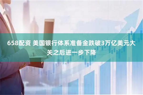 658配资 美国银行体系准备金跌破3万亿美元大关之后进一步下降
