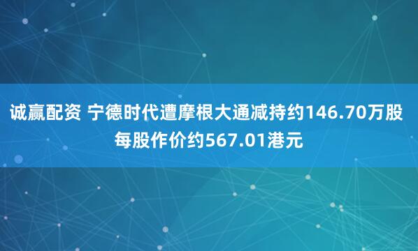 诚赢配资 宁德时代遭摩根大通减持约146.70万股 每股作价约567.01港元
