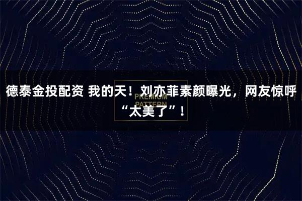 德泰金投配资 我的天！刘亦菲素颜曝光，网友惊呼“太美了”！