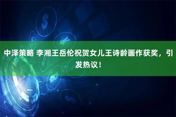 中泽策略 李湘王岳伦祝贺女儿王诗龄画作获奖，引发热议！