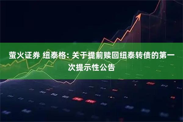 萤火证券 纽泰格: 关于提前赎回纽泰转债的第一次提示性公告