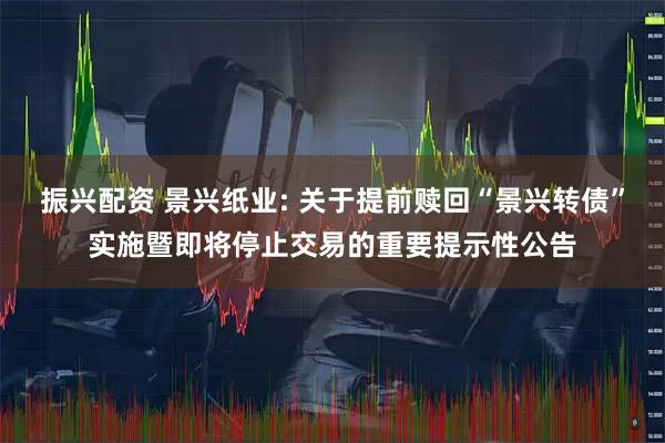 振兴配资 景兴纸业: 关于提前赎回“景兴转债”实施暨即将停止交易的重要提示性公告