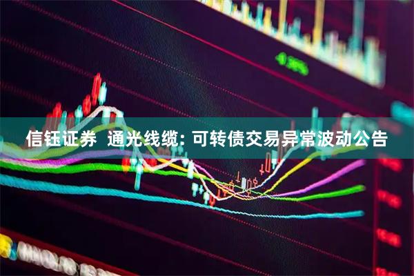 信钰证券  通光线缆: 可转债交易异常波动公告