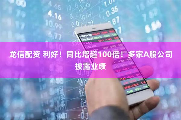 龙信配资 利好！同比增超100倍！多家A股公司披露业绩