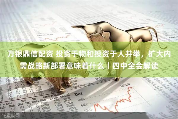 万银鼎信配资 投资于物和投资于人并举，扩大内需战略新部署意味着什么丨四中全会解读