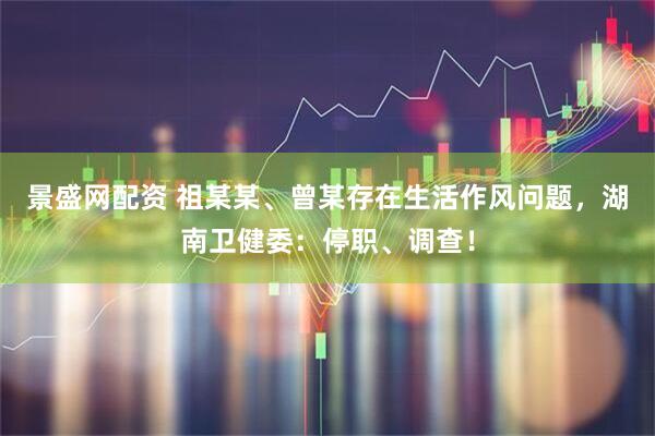 景盛网配资 祖某某、曾某存在生活作风问题，湖南卫健委：停职、调查！