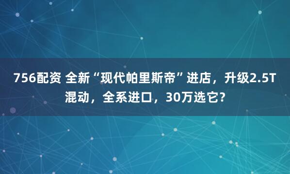 756配资 全新“现代帕里斯帝”进店，升级2.5T混动，全系进口，30万选它？