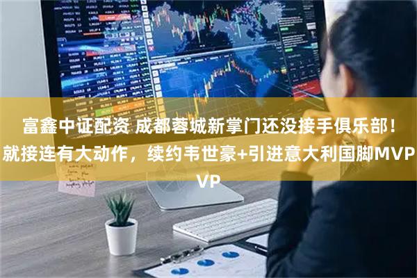 富鑫中证配资 成都蓉城新掌门还没接手俱乐部！就接连有大动作，续约韦世豪+引进意大利国脚MVP