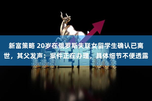新富策略 20岁在俄罗斯失联女留学生确认已离世，其父发声：案件正在办理，具体细节不便透露