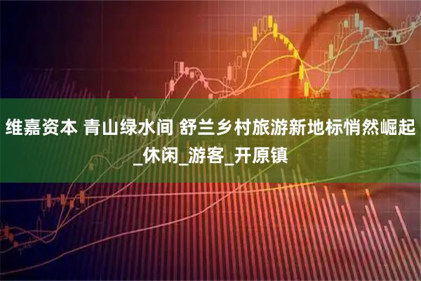 维嘉资本 青山绿水间 舒兰乡村旅游新地标悄然崛起_休闲_游客_开原镇