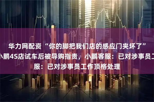 华力网配资 “你的脚把我们店的感应门夹坏了”，男子称去小鹏4S店试车后被导购指责，小鹏客服：已对涉事员工作顶格处理