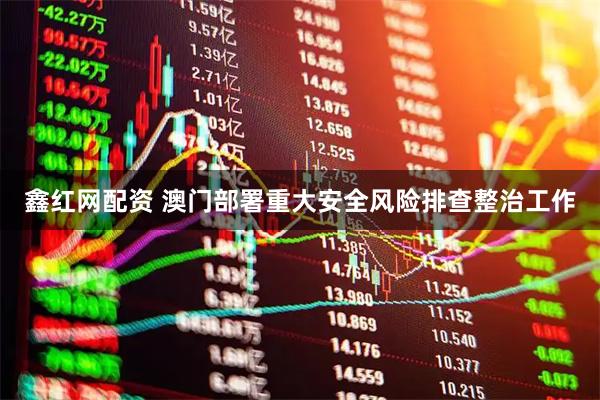 鑫红网配资 澳门部署重大安全风险排查整治工作