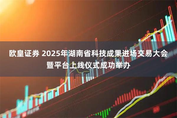 欧皇证券 2025年湖南省科技成果进场交易大会暨平台上线仪式成功举办