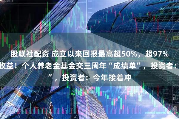 股联社配资 成立以来回报最高超50%，超97%产品取得正收益！个人养老金基金交三周年“成绩单”，投资者：今年接着冲