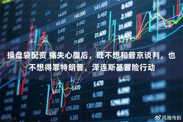 操盘袋配资 痛失心腹后，既不想和普京谈判，也不想得罪特朗普，泽连斯基冒险行动