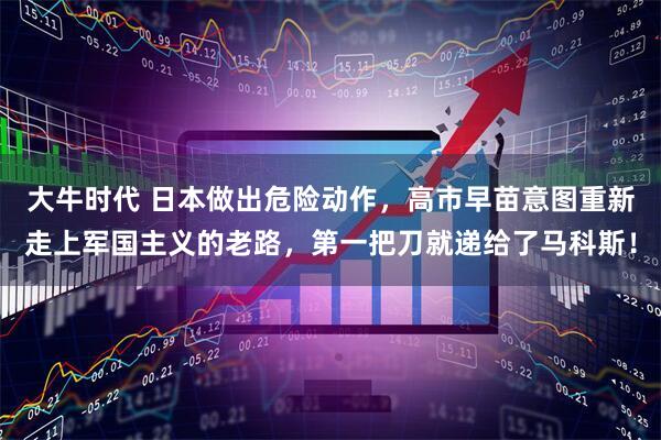 大牛时代 日本做出危险动作，高市早苗意图重新走上军国主义的老路，第一把刀就递给了马科斯！