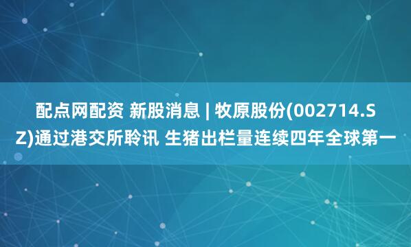 配点网配资 新股消息 | 牧原股份(002714.SZ)通过港交所聆讯 生猪出栏量连续四年全球第一
