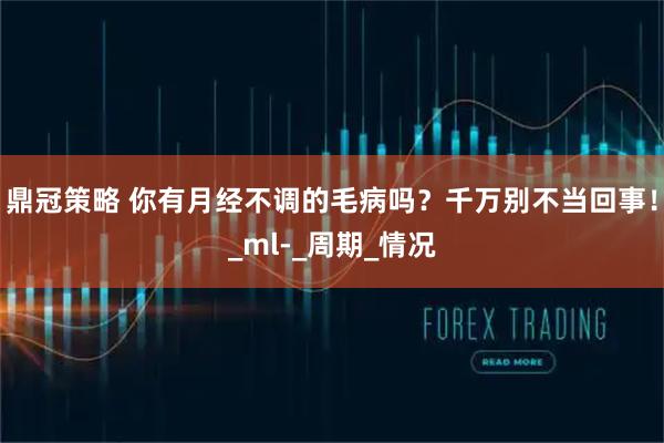 鼎冠策略 你有月经不调的毛病吗？千万别不当回事！_ml-_周期_情况