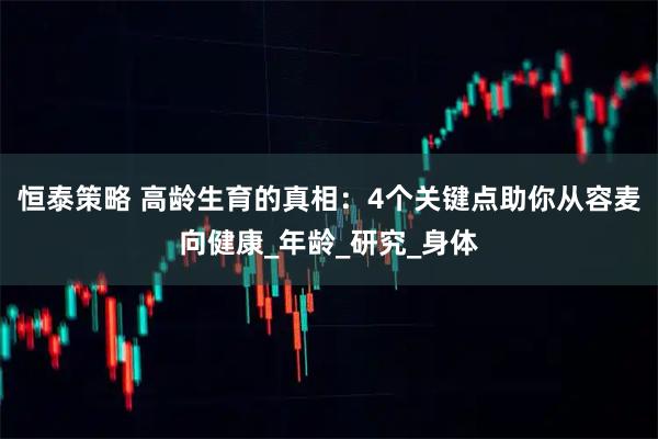 恒泰策略 高龄生育的真相：4个关键点助你从容麦向健康_年龄_研究_身体
