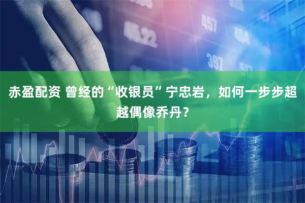 赤盈配资 曾经的“收银员”宁忠岩，如何一步步超越偶像乔丹？
