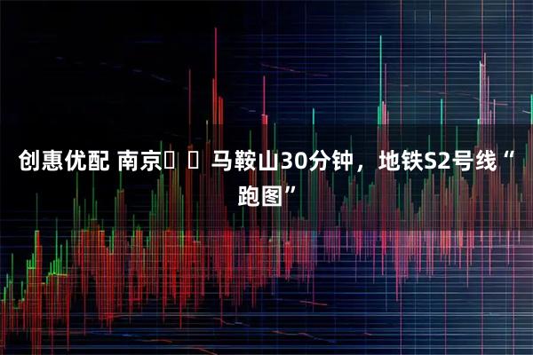 创惠优配 南京⇌‌马鞍山30分钟，地铁S2号线“跑图”