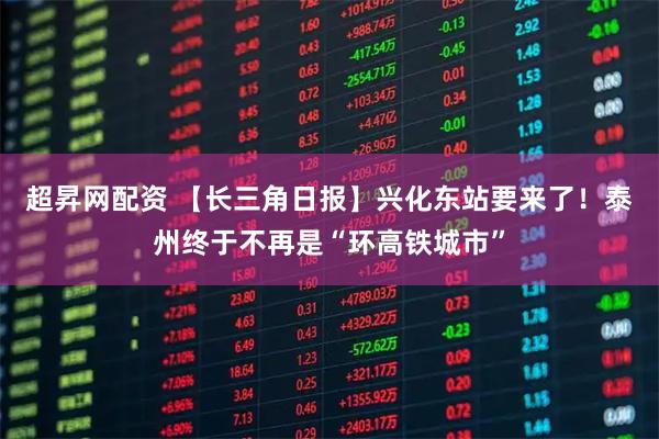 超昇网配资 【长三角日报】兴化东站要来了！泰州终于不再是“环高铁城市”