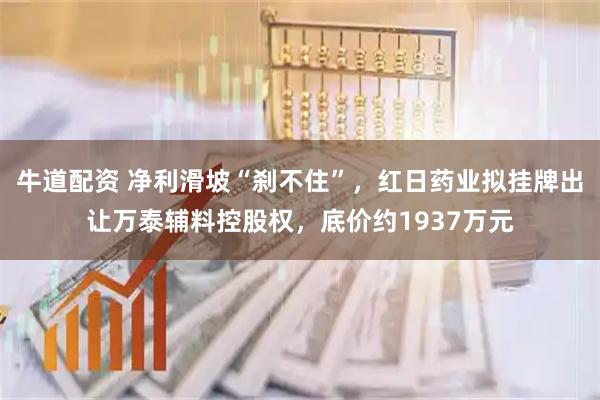 牛道配资 净利滑坡“刹不住”，红日药业拟挂牌出让万泰辅料控股权，底价约1937万元