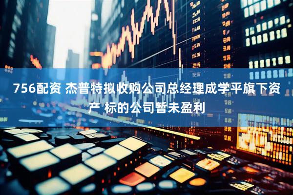 756配资 杰普特拟收购公司总经理成学平旗下资产 标的公司暂未盈利