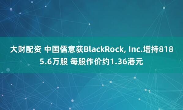 大财配资 中国儒意获BlackRock, Inc.增持8185.6万股 每股作价约1.36港元